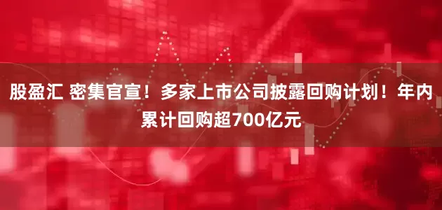 股盈汇 密集官宣!多家上市公司披露回购计划!年内累计回购超700亿元