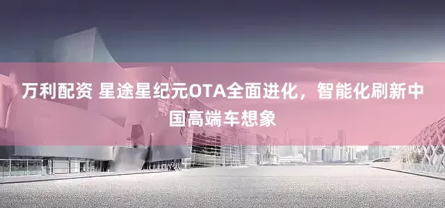 万利配资 星途星纪元OTA全面进化，智能化刷新中国高端车想象