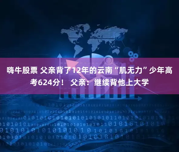 嗨牛股票 父亲背了12年的云南“肌无力”少年高考624分！ 父亲：继续背他上大学