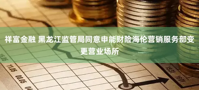 祥富金融 黑龙江监管局同意申能财险海伦营销服务部变更营业场所