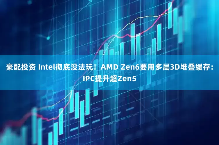 豪配投资 Intel彻底没法玩！AMD Zen6要用多层3D堆叠缓存：IPC提升超Zen5