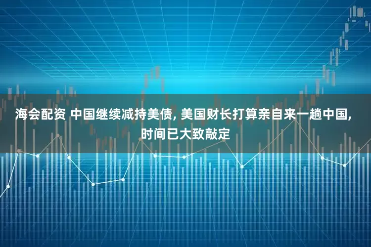 海会配资 中国继续减持美债, 美国财长打算亲自来一趟中国, 时间已大致敲定