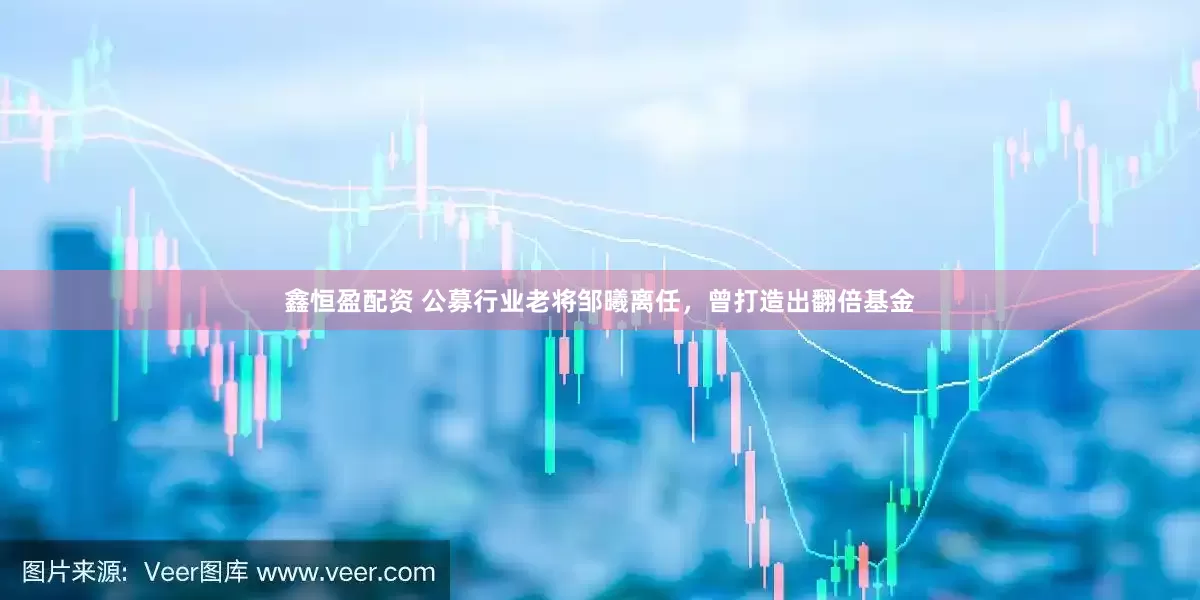 鑫恒盈配资 公募行业老将邹曦离任，曾打造出翻倍基金