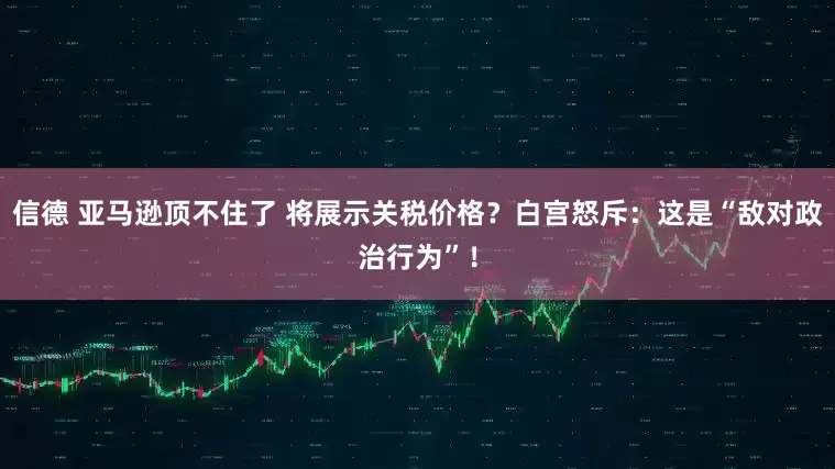 信德 亚马逊顶不住了 将展示关税价格？白宫怒斥：这是“敌对政治行为”！