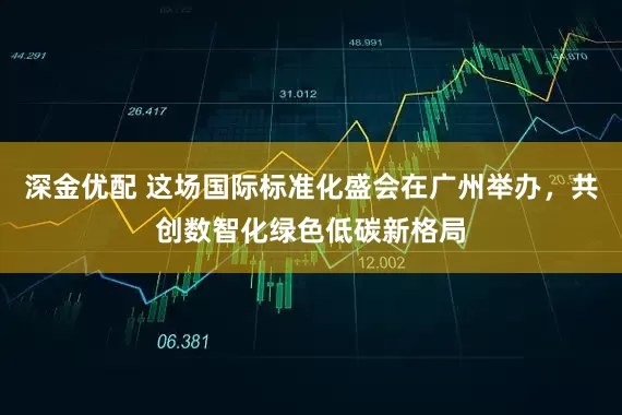 深金优配 这场国际标准化盛会在广州举办，共创数智化绿色低碳新格局