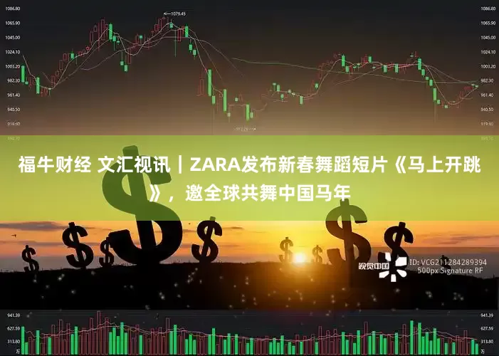 福牛财经 文汇视讯｜ZARA发布新春舞蹈短片《马上开跳》，邀全球共舞中国马年