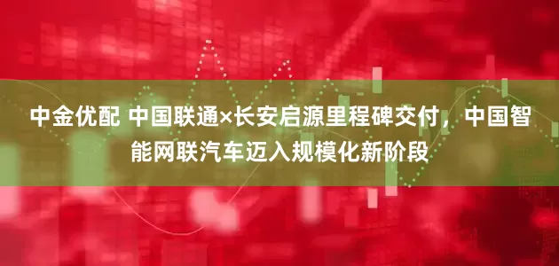 中金优配 中国联通×长安启源里程碑交付，中国智能网联汽车迈入规模化新阶段