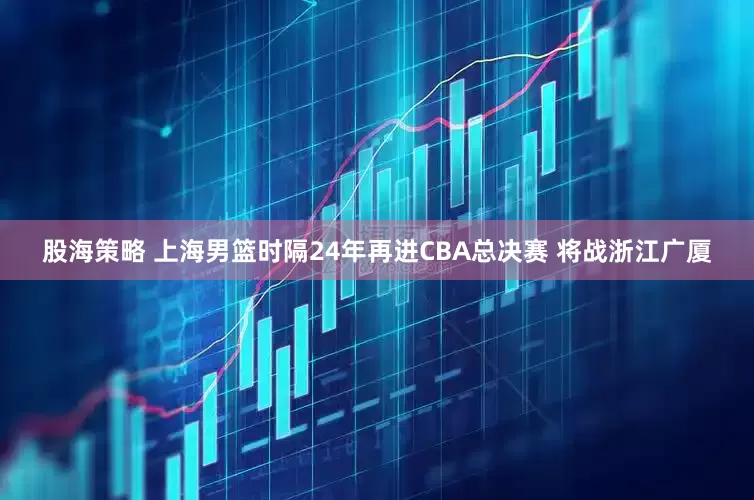 股海策略 上海男篮时隔24年再进CBA总决赛 将战浙江广厦