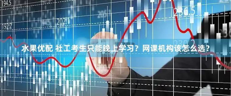 水果优配 社工考生只能晚上学习？网课机构该怎么选？