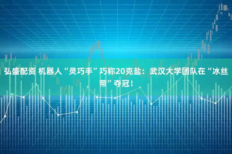 弘盛配资 机器人“灵巧手”巧称20克盐：武汉大学团队在“冰丝带”夺冠！