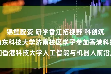 锦鲤配资 研学香江拓视野 科创筑梦担使命 —— 山东科技大学济南校区学子参加香港科技大学人工智能与机器人前沿应用研学项目