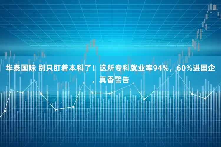 华泰国际 别只盯着本科了！这所专科就业率94%，60%进国企，真香警告