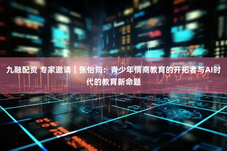 九融配资 专家邀请｜张怡筠：青少年情商教育的开拓者与AI时代的教育新命题