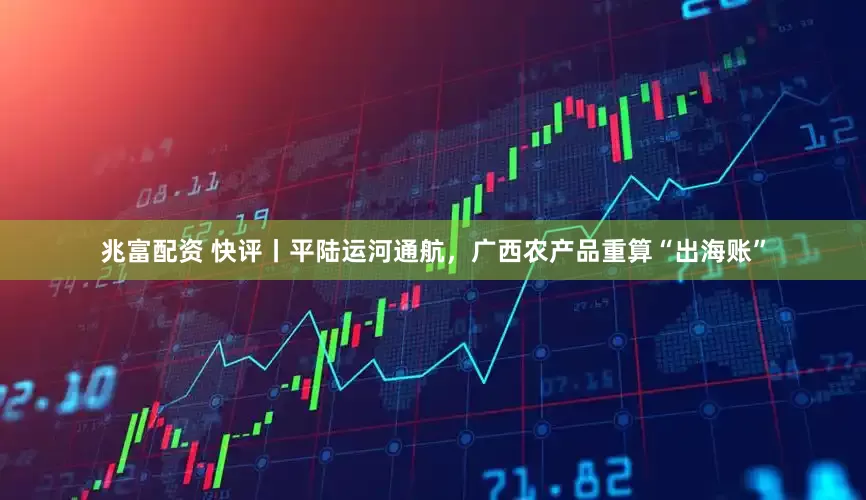 兆富配资 快评丨平陆运河通航，广西农产品重算“出海账”